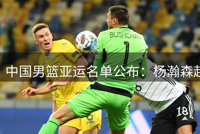 中国男篮亚运名单公布：杨瀚森赵继伟缺席，名古屋之战承载特殊使命