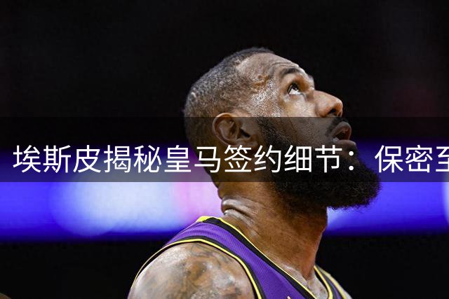 埃斯皮揭秘皇马签约细节：保密至最后一刻